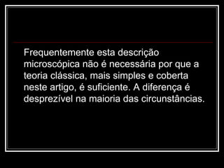 Frequentemente esta descrição microscópica não é necessária por que a teoria clássica, mais simples e coberta neste artigo, é suficiente. A diferença é desprezível na maioria das circunstâncias.  