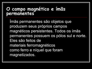 O campo magnético e ímãs permanentes Ímãs permanentes são objetos que produzem seus próprios campos magnéticos persistentes. Todos os ímãs permanentes possuem os pólos sul e norte. Eles são feitos de materiais ferromagnéticos como ferro e níquel que foram magnetizados.  