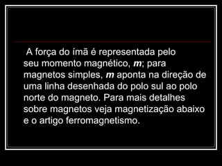   A força do ímã é representada pelo seu momento magnético,  m ; para magnetos simples,  m  aponta na direção de uma linha desenhada do polo sul ao polo norte do magneto. Para mais detalhes sobre magnetos veja magnetização abaixo e o artigo ferromagnetismo.  