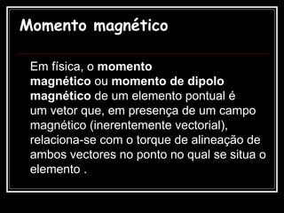 Momento magnético Em física, o  momento magnético  ou  momento de dipolo magnético  de um elemento pontual é um vetor que, em presença de um campo magnético (inerentemente vectorial), relaciona-se com o torque de alineação de ambos vectores no ponto no qual se situa o elemento .   