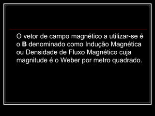 O vetor de campo magnético a utilizar-se é o  B  denominado como Indução Magnética ou Densidade de Fluxo Magnético cuja magnitude é o Weber por metro quadrado.  