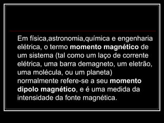 Em física,astronomia,química e engenharia elétrica, o termo  momento magnético  de um sistema (tal como um laço de corrente elétrica, uma barra demagneto, um eletrão, uma molécula, ou um planeta) normalmente refere-se a seu  momento dipolo magnético , e é uma medida da intensidade da fonte magnética. 