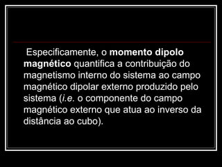   Especificamente, o  momento dipolo magnético  quantifica a contribuição do magnetismo interno do sistema ao campo magnético dipolar externo produzido pelo sistema ( i.e.  o componente do campo magnético externo que atua ao inverso da distância ao cubo).  
