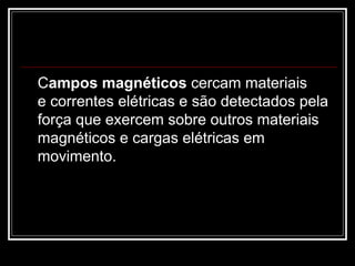 C ampos magnéticos  cercam materiais e correntes elétricas e são detectados pela força que exercem sobre outros materiais magnéticos e cargas elétricas em movimento. 