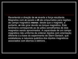Revertendo a direção de  m  reverte a força resultante. Magnetos com  m  oposto a  B  são empurrados para regiões de campo magnético  menor , desde que o magneto, e portanto,  m  não girar devido ao torque magnético. Este fenômeno corresponde ao de pólos semelhantes de dois magnetos sendo aproximados. A capacidade de um campo magnético não uniforme de ordenar dipolos com orientação diferente á a base do experimento de Stern-Gerlach, que estabeleceu a natureza quântica dos dipolos magnéticos associados com átomos e elétrons . 