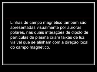 Linhas de campo magnético também são apresentadas visualmente por auroras polares, nas quais interações de dipolo de partículas de plasma criam faixas de luz visível que se alinham com a direção local do campo magnético.  