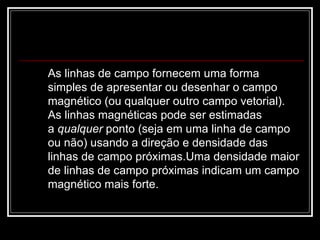 As linhas de campo fornecem uma forma simples de apresentar ou desenhar o campo magnético (ou qualquer outro campo vetorial). As linhas magnéticas pode ser estimadas a  qualquer  ponto (seja em uma linha de campo ou não) usando a direção e densidade das linhas de campo próximas.Uma densidade maior de linhas de campo próximas indicam um campo magnético mais forte.  