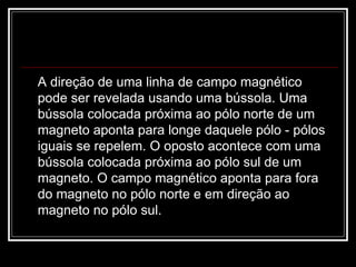 A direção de uma linha de campo magnético pode ser revelada usando uma bússola. Uma bússola colocada próxima ao pólo norte de um magneto aponta para longe daquele pólo - pólos iguais se repelem. O oposto acontece com uma bússola colocada próxima ao pólo sul de um magneto. O campo magnético aponta para fora do magneto no pólo norte e em direção ao magneto no pólo sul.  