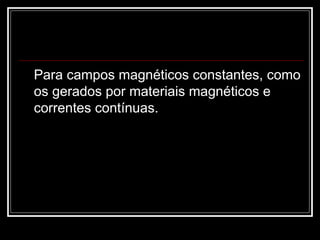 Para campos magnéticos constantes, como os gerados por materiais magnéticos e correntes contínuas. 