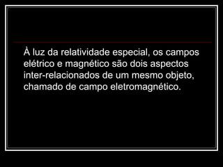 À luz da relatividade especial, os campos elétrico e magnético são dois aspectos inter-relacionados de um mesmo objeto, chamado de campo eletromagnético.   