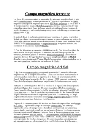 Campo magnético terrestre<br />Las líneas del campo magnético terrestre salen del polo norte magnético hacia el polo sur.El campo magnético terrestre presente en la Tierra no es equivalente a un dipolo magnético con el polo S magnético próximo al Polo Norte geográfico, y, con el polo N de campo magnético cerca del Polo Sur geográfico, sino más bien presenta otro tipo especial de magnetismo. Es un fenómeno natural originado por los movimientos de metales líquidos en el núcleo del planeta y está presente en la Tierra y en otros cuerpos celestes como el Sol.<br />Se extiende desde el núcleo atenuándose progresivamente en el espacio exterior (sin límite), con efectos electromagnéticos conocidos en la magnetosfera que nos protege del viento solar, pero que además permite fenómenos muy diversos como la orientación de las rocas en las dorsales oceánicas, la magnetorrecepción de algunos animales y la orientación de las personas mediante brújulas..<br />El Polo Sur Magnético se encuentra a 1800 kilómetros del Polo Norte Geográfico. En consecuencia, una brújula no apunta exactamente hacia el Norte geográfico; la diferencia, medida en grados, se denomina declinación magnética. La declinación magnética depende del lugar de observación, por ejemplo actualmente en Madrid (España) es aproximadamente 3º oeste. El polo Sur magnético está desplazándose por la zona norte canadiense en dirección hacia el norte de Alaska.<br />Campo magnético del Sol<br />El Sol tiene un campo magnético muy grande y complejo. El promedio del campo magnético del Sol es de aproximadamente 1 Gauss, casi dos veces más fuerte que el campo magnético promedio de la superficie de la Tierra (de aproximadamente 0.5 Gauss). Debido a que la superfice del Sol es más de 12 000 veces más grande que la Tierra, la influencia general del campo magnético del Sol es inmensamente grande.<br />De hecho, el campo magnético del Sol se extiende en el espacio, más allá del planeta más lejano( HYPERLINK quot;
http://windows2universe.org/pluto/pluto.html&lang=spquot;
 Plutón). Esta extensión del campo magnético del Sol se conoce como Campo Magnético Interplanetario (en Inglés, Interplanetary Magnetic Field, IMF). El viento solar, que es el flujo de partículas cargadas que salen del Sol, llevan al Campo Magnético Interplanetario hacia los planetas y más allá. El viento solar y el Campo Magnético Interplanetario interactúan con el campo magnético planetario de manera muy compleja, generándo fenómenos como la aurora.<br />En general, el campo magnético del Sol tiene una forma básica parecida a la del campo de la Tierra ... o parecida al campo de un simple imán de barra . Sin embargo, superpuestos sobre este campo básico (llamado un campo dipolo), hay una serie de campos locales mucho más complejos, que varían con el tiempo. Los lugares en donde el campo magnético del Sol es especialmente fuerte se llaman regiones activas, y con frecuencia producen manchas solares . El campo magnético local alrededor de una gran mancha solar puede ser tan fuerte como 4 000 Gauss... mucho, mucho mayor que el campo promedio del Sol. Las disrupciones del campo magnético cerca de regiones activas pueden generar explosiones enérgicas en el Sol tales como destellos solares .<br />