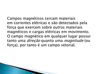 Campos magnéticos cercam materiais
em correntes elétricas e são detectados pela
força que exercem sobre outros materiais
magnéticos e cargas elétricas em movimento.
O campo magnético em qualquer lugar possui
tanto uma direção quanto uma magnitude (ou
força), por tanto é um campo vetorial.
 