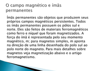 Ímãs permanentes são objetos que produzem seus
próprios campos magnéticos persistentes. Todos
os ímãs permanentes possuem os pólos sul e
norte. Eles são feitos de materiais ferromagnéticos
como ferro e níquel que foram magnetizados. A
força do ímã é representada pelo seu momento
magnético, m; para magnetos simples, m aponta
na direção de uma linha desenhada do polo sul ao
polo norte do magneto. Para mais detalhes sobre
magnetos veja magnetização abaixo e o artigo
ferromagnetismo.
 