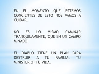 EN EL MOMENTO QUE ESTEMOS
CONCIENTES DE ESTO NOS VAMOS A
CUIDAR.
NO ES LO MISMO CAMINAR
TRANQUILAMENTE, QUE EN UN CAMPO
MINADO.
EL DIABLO TIENE UN PLAN PARA
DESTRUIR A TU FAMILIA, TU
MINISTERIO, TU VIDA.
 