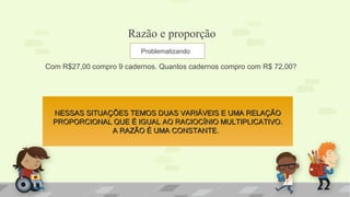 Razão e proporção
Com R$27,00 compro 9 cadernos. Quantos cadernos compro com R$ 72,00?
Problematizando
NESSAS SITUAÇÕES TEMOS DUAS VARIÁVEIS E UMA RELAÇÃONESSAS SITUAÇÕES TEMOS DUAS VARIÁVEIS E UMA RELAÇÃO
PROPORCIONAL QUE É IGUAL AO RACIOCÍNIO MULTIPLICATIVO.PROPORCIONAL QUE É IGUAL AO RACIOCÍNIO MULTIPLICATIVO.
A RAZÃO É UMA CONSTANTE.A RAZÃO É UMA CONSTANTE.
 