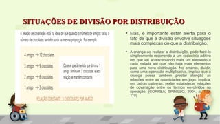 SITUAÇÕES DE DIVISÃO POR DISTRIBUIÇÃOSITUAÇÕES DE DIVISÃO POR DISTRIBUIÇÃO
• Mas, é importante estar alerta para o
fato de que a divisão envolve situações
mais complexas do que a distribuição.
• A criança ao realizar a distribuição, pode fazê-lo
simplesmente recorrendo a um raciocínio aditivo
em que vai acrescentando mais um elemento a
cada rodada até que não haja mais elementos
para uma nova distribuição. No entanto, dividir,
como uma operação multiplicativa, implica que a
criança possa também prestar atenção às
relações entre as quantidades em jogo. Implica,
em outras palavras, poder estabelecer relações
de covariação entre os termos envolvidos na
operação. (CORREA; SPINILLO, 2004, p. 109-
110)
 