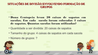 SITUAÇÕES DE DIVISÃO ENVOLVENDO FORMAÇÃO DESITUAÇÕES DE DIVISÃO ENVOLVENDO FORMAÇÃO DE
GRUPOSGRUPOS
• Dona Centopeia levou 20 caixas de sapatos em
sacolas. Em cada sacola foram colocadas 4 caixas
de sapatos. Quantas sacolas foram utilizadas?
• Quantidade a ser dividida: 20 caixas de sapatos
• Tamanho do grupo: 4 caixas de sapatos em cada sacola
• Número de grupos: ?
 