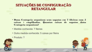 SITUAÇÕES DE CONFIGURAÇÃOSITUAÇÕES DE CONFIGURAÇÃO
RETANGULARRETANGULAR
• Dona Centopeia organizou seus sapatos em 7 fileiras com 5
caixas • empilhadas. Quantas caixas de sapatos dona
Centopeia organizou?
• Medida conhecida: 7 fileiras
• Outra medida conhecida: 5 caixas por fileira
• Produto: ?
 