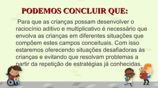 PODEMOS CONCLUIR QUE:PODEMOS CONCLUIR QUE:
Para que as crianças possam desenvolver o
raciocínio aditivo e multiplicativo é necessário que
envolva as crianças em diferentes situações que
compõem estes campos conceituais. Com isso
estaremos oferecendo situações desafiadoras às
crianças e evitando que resolvam problemas a
partir da repetição de estratégias já conhecidas.
 
