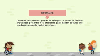 Devemos ficar atentos quando as crianças se valem de indícios
linguísticos presentes nos problemas para realizar cálculos que
conduzam à solução (palavras –chave).
IMPORTANTE
 
