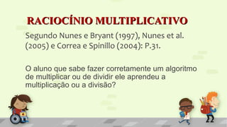 RACIOCÍNIO MULTIPLICATIVORACIOCÍNIO MULTIPLICATIVO
Segundo Nunes e Bryant (1997), Nunes et al.
(2005) e Correa e Spinillo (2004): P.31.
O aluno que sabe fazer corretamente um algoritmo
de multiplicar ou de dividir ele aprendeu a
multiplicação ou a divisão?
 