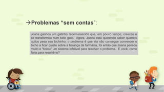 Problemas “sem contas”:
Joana ganhou um gatinho recém-nascido que, em pouco tempo, cresceu e
se transformou num belo gato. Agora, Joana está querendo saber quantos
quilos pesa seu bichinho, o problema é que ela não consegue convencer o
bicho a ficar quieto sobre a balança da farmácia, foi então que Joana pensou
muito e "bolou" um sistema infalível para resolver o problema. E você, como
faria para resolvê-lo?
 