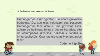  Problemas com excesso de dados
Hemengardos é um “girafo”. Ele adora gravatas-
borboleta. Diz que elas valorizam seu pescoço.
Hemengardos tem vinte e uma gravatas lisas,
quinze de bolinhas, trinta e quatro listradas, oito
de estampados diversos, dezesseis floridas e
trinta cachecóis. Quantas gravatas Hemengardos
têm?
Caderno 1 (p.29)
 