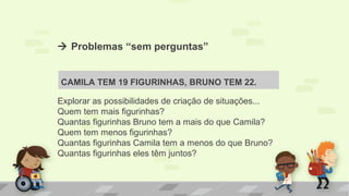 Problemas “sem perguntas”
CAMILA TEM 19 FIGURINHAS, BRUNO TEM 22.
Explorar as possibilidades de criação de situações...
Quem tem mais figurinhas?
Quantas figurinhas Bruno tem a mais do que Camila?
Quem tem menos figurinhas?
Quantas figurinhas Camila tem a menos do que Bruno?
Quantas figurinhas eles têm juntos?
 
