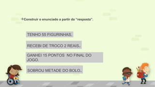 Construir o enunciado a partir da “resposta”.
TENHO 55 FIGURINHAS.
RECEBI DE TROCO 2 REAIS.
GANHEI 15 PONTOS NO FINAL DO
JOGO.
SOBROU METADE DO BOLO.
 