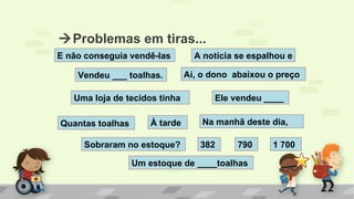 E não conseguia vendê-las
À tarde
Vendeu ___ toalhas. Ai, o dono abaixou o preço
Uma loja de tecidos tinha Ele vendeu ____
Quantas toalhas Na manhã deste dia,
382Sobraram no estoque?
A notícia se espalhou e
Um estoque de ____toalhas
790 1 700
Problemas em tiras...
 