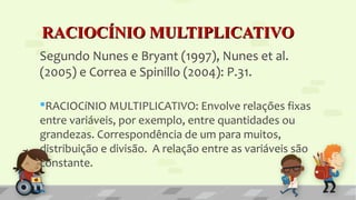 RACIOCÍNIO MULTIPLICATIVORACIOCÍNIO MULTIPLICATIVO
Segundo Nunes e Bryant (1997), Nunes et al.
(2005) e Correa e Spinillo (2004): P.31.
RACIOCíNIO MULTIPLICATIVO: Envolve relações fixas
entre variáveis, por exemplo, entre quantidades ou
grandezas. Correspondência de um para muitos,
distribuição e divisão. A relação entre as variáveis são
constante.
 