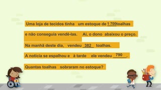 Uma loja de tecidos tinha um estoque de ____toalhas1 700
e não conseguia vendê-las. Ai, o dono abaixou o preço.
Na manhã deste dia, vendeu _____ toalhas.382
A notícia se espalhou e à tarde ele vendeu ______.
Quantas toalhas sobraram no estoque?
790
 