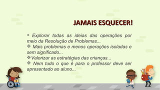 JAMAIS ESQUECER!JAMAIS ESQUECER!
 Explorar todas as ideias das operações por
meio da Resolução de Problemas...
 Mais problemas e menos operações isoladas e
sem significado...
Valorizar as estratégias das crianças...
 Nem tudo o que é para o professor deve ser
apresentado ao aluno...
 