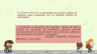 [...]enfatizar o raciocínio não significa deixar de lado o
cálculo na resolução de problemas: significa calcular
compreendendo as propriedades das estruturas aditivas e
das operações de adição e subtração.”
(NUNES, CAMPOS, MAGINA E
BRYANT, p. 56, 2005)
É importante lembrar que a compreensão dos conceitos próprios das
operações requer coordenação com os diferentes sistemas de
representação.
 