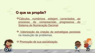 Cálculos numéricos estejam conectados ao
processo de compreensão progressiva do
Sistema de Numeração Decimal.
 Valorização da criação de estratégias pessoais
na resolução de problemas.
 Promoção de sua socialização.
O que se propõe?O que se propõe?
 