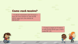 - O cálculo necessário para fornecer o
troco de uma compra no valor de R$
48,00, paga com uma cédula de
R$100,00?
Como você resolve?Como você resolve?
- O preço a pagar por 8 metros
e meio de fita sendo que o metro
custa R$ 1,50.
 
