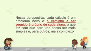 Nessa perspectiva, cada cálculo é um
problema novo e o caminho a ser
seguido é próprio de cada aluno, o que
faz com que para uns possa ser mais
simples e, para outros, mais complexo.
 