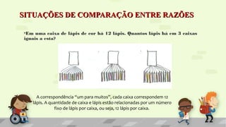 SITUAÇÕES DE COMPARAÇÃO ENTRE RAZÕESSITUAÇÕES DE COMPARAÇÃO ENTRE RAZÕES
•Em uma caixa de lápis de cor há 12 lápis. Quantos lápis há em 3 caixas
iguais a esta?
A correspondência “um para muitos”, cada caixa correspondem 12
lápis. A quantidade de caixa e lápis estão relacionadas por um número
fixo de lápis por caixa, ou seja, 12 lápis por caixa.
 