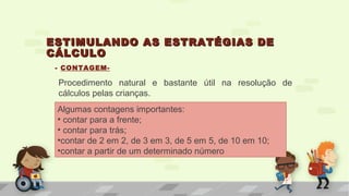 ESTIMULANDO AS ESTRATÉGIAS DEESTIMULANDO AS ESTRATÉGIAS DE
CÁLCULOCÁLCULO
- CONTAGEM-
Procedimento natural e bastante útil na resolução de
cálculos pelas crianças.
Algumas contagens importantes:
• contar para a frente;
• contar para trás;
•contar de 2 em 2, de 3 em 3, de 5 em 5, de 10 em 10;
•contar a partir de um determinado número
 