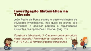 Investigação Matemática naInvestigação Matemática na
TabuadaTabuada
João Pedro da Ponte sugere o desenvolvimento de
atividades investigativas, nas quais os alunos são
convidados a analisar padrões e regularidades
existentes nas operações. Observe: (pág. 51)
Construa a tabuada do 3. O que encontra de curioso
nesta tabuada? Prolongue-as calculando 11 × 3, 12
× 3, 13 × 3.... E formule algumas conjecturas.
 