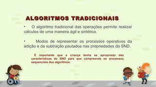 • O algoritmo tradicional das operações permite realizar
cálculos de uma maneira ágil e sintética.
• Modos de representar os processos operativos da
adição e da subtração pautados nas propriedades do SND.
ALGORITMOS TRADICIONAISALGORITMOS TRADICIONAIS
É importante que a criança tenha se apropriado das
características do SND para que compreenda os processos
sequenciais dos algoritmos.
 