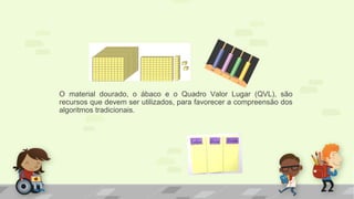 O material dourado, o ábaco e o Quadro Valor Lugar (QVL), são
recursos que devem ser utilizados, para favorecer a compreensão dos
algoritmos tradicionais.
 