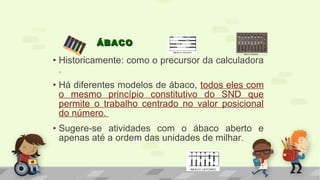 • Historicamente: como o precursor da calculadora
.
• Há diferentes modelos de ábaco, todos eles com
o mesmo princípio constitutivo do SND que
permite o trabalho centrado no valor posicional
do número.
• Sugere-se atividades com o ábaco aberto e
apenas até a ordem das unidades de milhar.
ÁBACOÁBACO
 