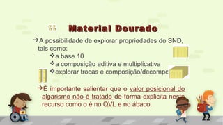 Material DouradoMaterial Dourado
A possibilidade de explorar propriedades do SND,
tais como:
a base 10
a composição aditiva e multiplicativa
explorar trocas e composição/decomposição
É importante salientar que o valor posicional do
algarismo não é tratado de forma explicita neste
recurso como o é no QVL e no ábaco.
 