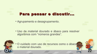 Para pensar e discutir...Para pensar e discutir...
• Agrupamento e desagrupamento.
• Uso de material dourado e ábaco para resolver
algoritmos com “números grandes”.
• O cuidado com uso de recursos como o ábaco e
o material dourado.
 