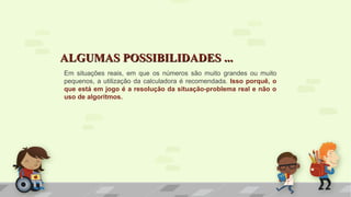 ALGUMAS POSSIBILIDADES ...ALGUMAS POSSIBILIDADES ...
Em situações reais, em que os números são muito grandes ou muito
pequenos, a utilização da calculadora é recomendada. Isso porquê, o
que está em jogo é a resolução da situação-problema real e não o
uso de algoritmos.
 