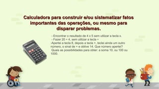 Calculadora para construir e/ou sistematizar fatosCalculadora para construir e/ou sistematizar fatos
importantes das operações, ou mesmo paraimportantes das operações, ou mesmo para
disparar problemas.disparar problemas.
- Encontrar o resultado de 4 x 5 sem utilizar a tecla x.
- Fazer 20 ÷ 4, sem utilizar a tecla ÷
-Apertei a tecla 8, depois a tecla +, teclei ainda um outro
número, o sinal de = e obtive 14. Que número apertei?
Quais as possibilidades para obter: a soma 10, ou 100 ou
1000.
 