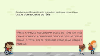 VÁRIAS CRIANÇAS RECOLHERAM BOLAS DE TÊNIS EM TRÊS
CAIXAS. SOMANDO A QUANTIDADE DE BOLAS DE DUAS DESSAS
CAIXAS, O TOTAL FOI 78. DESCUBRA ESSAS DUAS CAIXAS E
PINTE-AS:
Resolver o problema utilizando o algoritmo tradicional com o ábaco.
CAIXAS COM BOLINHAS DE TÊNIS
 