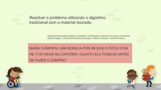 Resolver o problema utilizando o algoritmo
tradicional com o material dourado.
MARIA COMPROU UMA BONECA POR R$ 24,00 E FICOU COM
R$ 17,00 REAIS NA CARTEIRA. QUANTO ELA POSSUIA ANTES
DE FAZER A COMPRA?
Adaptado Repensando Adição e Subtração: contribuições da teoria dos campos conceituais.
Sandra Magina, Tânia Maria Mendonça Campos, Verônica Gatirana, Teresinha Nunes .
 