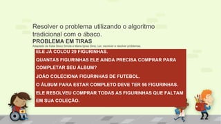 ELE JÁ COLOU 29 FIGURINHAS.
QUANTAS FIGURINHAS ELE AINDA PRECISA COMPRAR PARA
COMPLETAR SEU ÁLBUM?
JOÃO COLECIONA FIGURINHAS DE FUTEBOL.
O ÁLBUM PARA ESTAR COMPLETO DEVE TER 56 FIGURINHAS.
ELE RESOLVEU COMPRAR TODAS AS FIGURINHAS QUE FALTAM
EM SUA COLEÇÃO.
Resolver o problema utilizando o algoritmo
tradicional com o ábaco.
PROBLEMA EM TIRAS
Adaptado de Kátia Stoco Smole e Maria Ignez Diniz. Ler, escrever e resolver problemas.
 